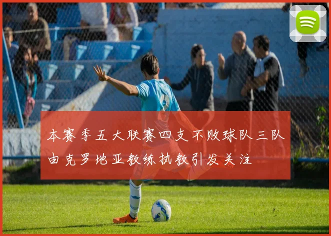 本赛季五大联赛四支不败球队三队由克罗地亚教练执教引发关注