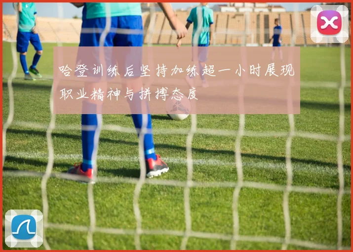 哈登训练后坚持加练超一小时展现职业精神与拼搏态度