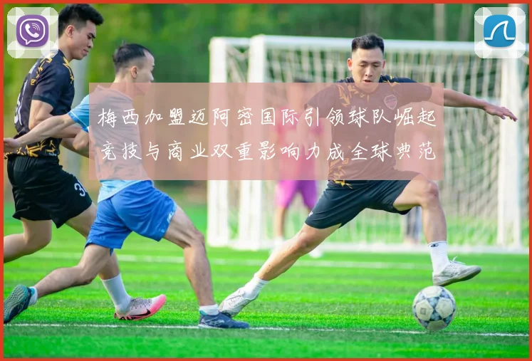 梅西加盟迈阿密国际引领球队崛起竞技与商业双重影响力成全球典范