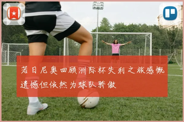 若日尼奥回顾洲际杯失利之旅感慨遗憾但依然为球队骄傲