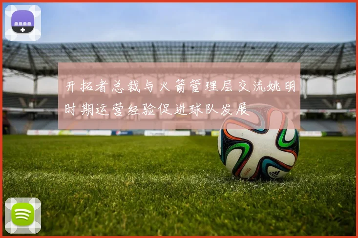 开拓者总裁与火箭管理层交流姚明时期运营经验促进球队发展