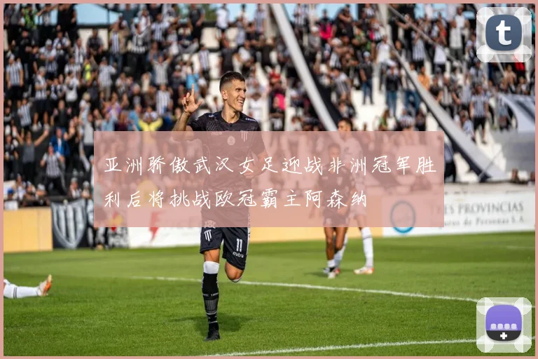 亚洲骄傲武汉女足迎战非洲冠军胜利后将挑战欧冠霸主阿森纳