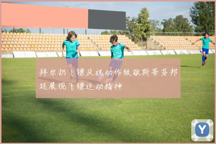 拜尔扔飞镖庆祝动作致敬斯蒂芬邦廷展现飞镖运动精神