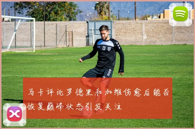 马卡评论罗德里和加维伤愈后能否恢复巅峰状态引发关注