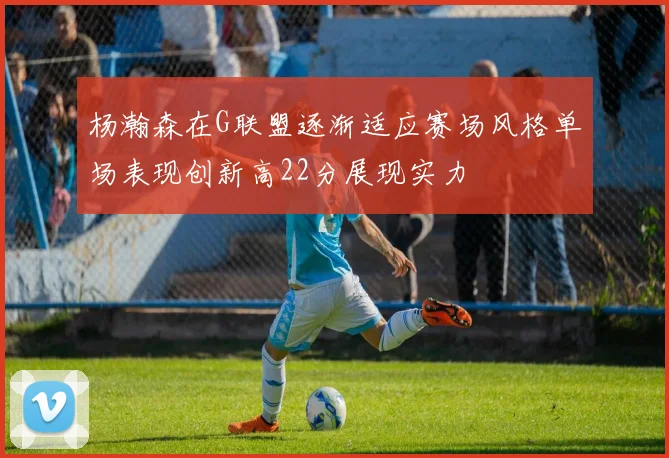 杨瀚森在G联盟逐渐适应赛场风格单场表现创新高22分展现实力