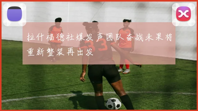 拉什福德社媒发声团队奋战未果将重新整装再出发