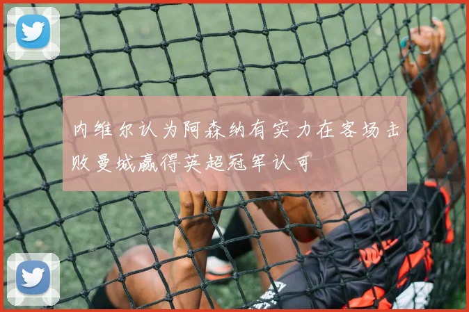 内维尔认为阿森纳有实力在客场击败曼城赢得英超冠军认可