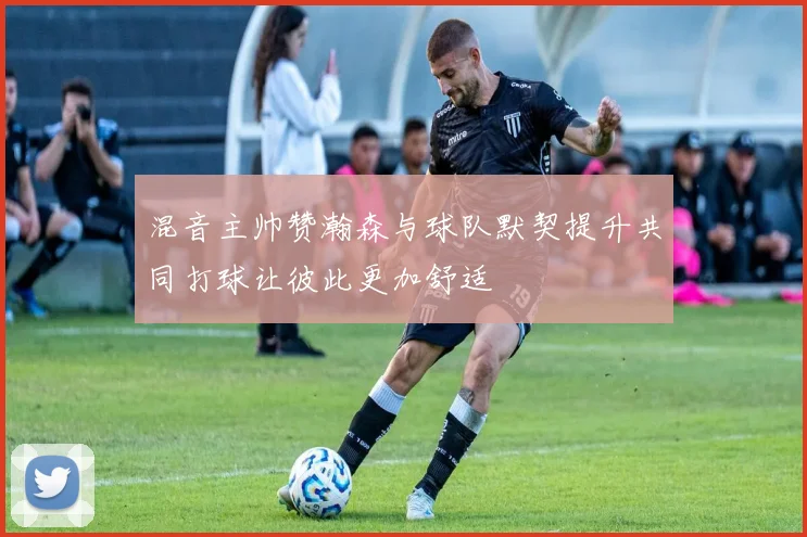 混音主帅赞瀚森与球队默契提升共同打球让彼此更加舒适