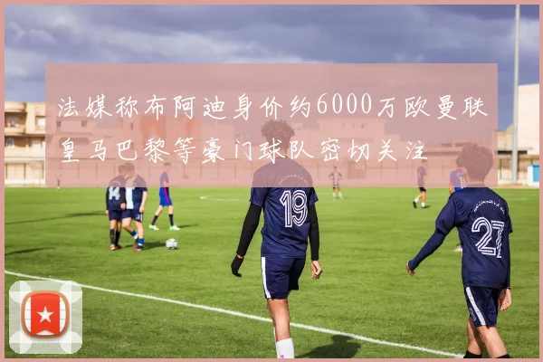 法媒称布阿迪身价约6000万欧曼联皇马巴黎等豪门球队密切关注