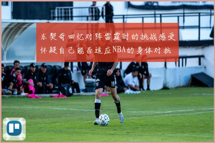 东契奇回忆对阵雷霆时的挑战感受怀疑自己能否适应NBA的身体对抗
