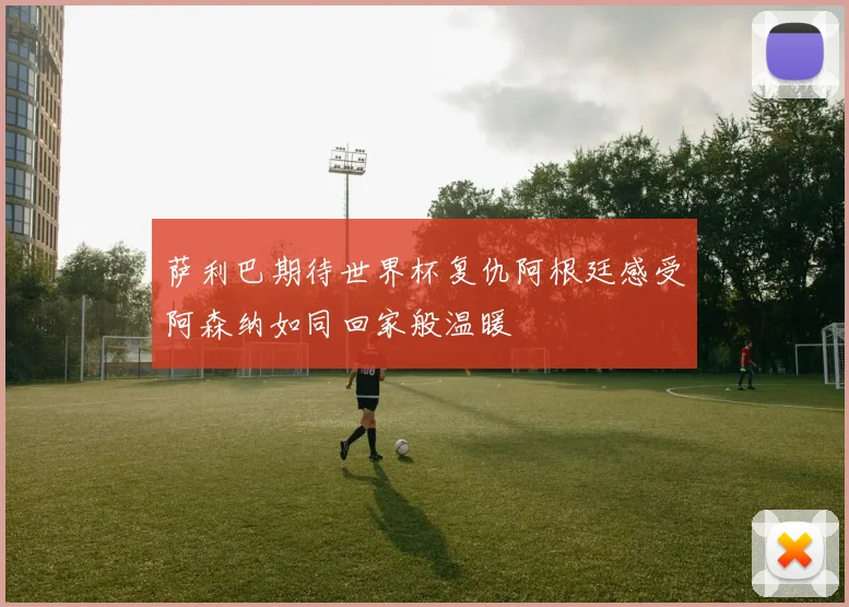 萨利巴期待世界杯复仇阿根廷感受阿森纳如同回家般温暖