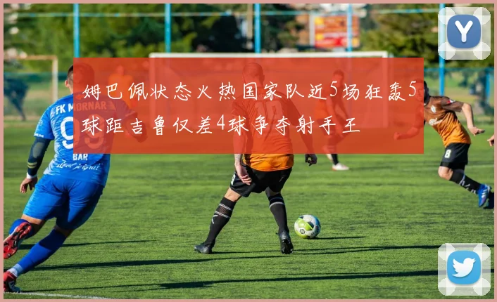 姆巴佩状态火热国家队近5场狂轰5球距吉鲁仅差4球争夺射手王