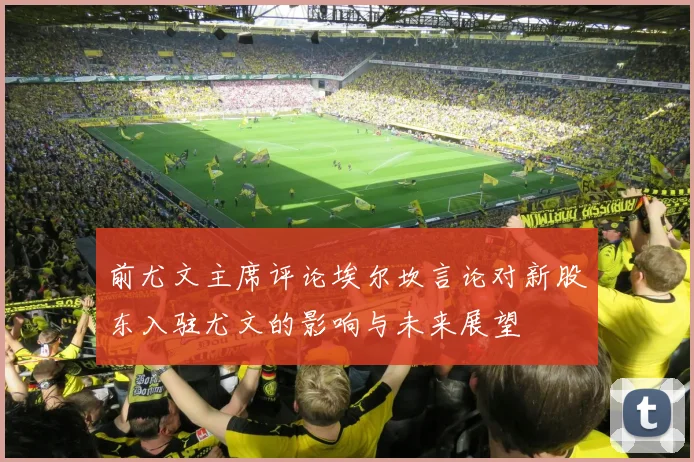 前尤文主席评论埃尔坎言论对新股东入驻尤文的影响与未来展望