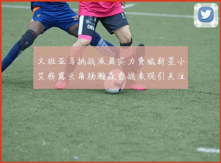 文班亚马挑战浓眉实力费城新星小艾崭露头角杨瀚森首战表现引关注