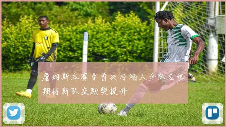 詹姆斯本赛季首次与湖人全队合练期待新队友默契提升