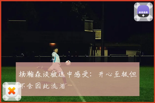 杨瀚森谈被选中感受：开心至极但不会因此流泪