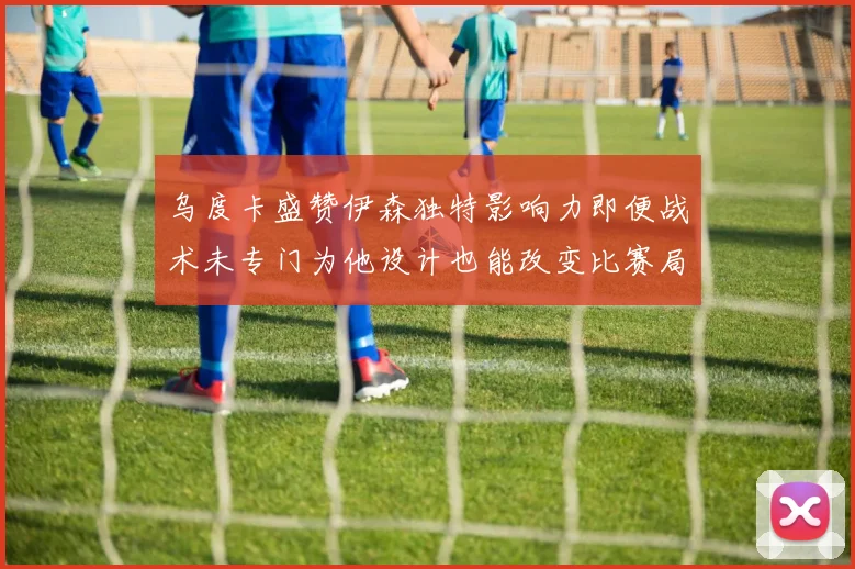 乌度卡盛赞伊森独特影响力即便战术未专门为他设计也能改变比赛局势