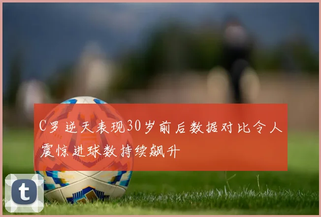 C罗逆天表现30岁前后数据对比令人震惊进球数持续飙升